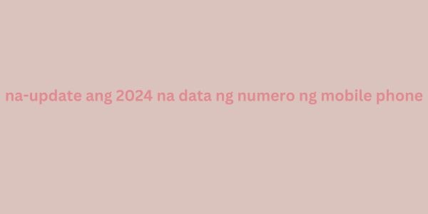 na-update ang 2024 na data ng numero ng mobile phone